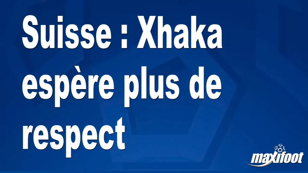 Suisse : Xhaka espère plus de respect Suisse : Xhaka espère plus de respect